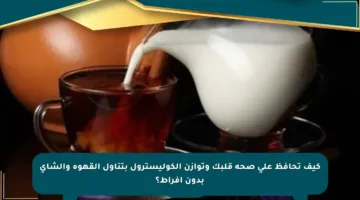 كيف تحافظ على صحة قلبك وتوازن الكوليسترول بتناول القهوة والشاي بدون إفراط؟